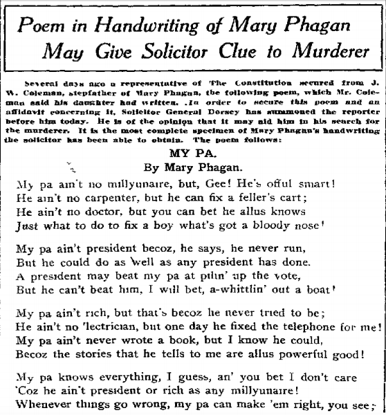 Several days ago a representative of The Constitution secured from J. W. Coleman, stepfather of Mary Phagan, the following poem, which Mr. Coleman said his daughter had written. In order to secure this poem and an affidavit concerning it, Solicitor General Dorsey has summoned the reporter before him today. He is of the opinion that it may aid him in his search for the murderer. It is the most complete specimen of Mary Phagan's handwriting the solicitor has been able to obtain. The poem follows [above]: